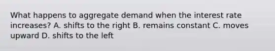 What happens to aggregate demand when the interest rate increases? A. shifts to the right B. remains constant C. moves upward D. shifts to the left