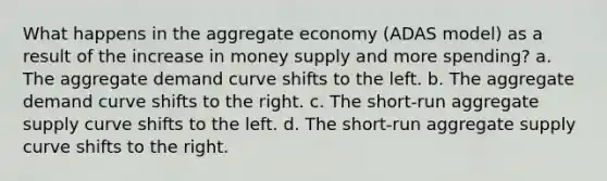 What happens in the aggregate economy (ADAS model) as a result of the increase in money supply and more spending? a. The aggregate demand curve shifts to the left. b. The aggregate demand curve shifts to the right. c. The short-run aggregate supply curve shifts to the left. d. The short-run aggregate supply curve shifts to the right.