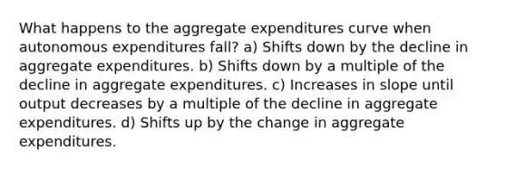 What happens to the aggregate expenditures curve when autonomous expenditures fall? a) Shifts down by the decline in aggregate expenditures. b) Shifts down by a multiple of the decline in aggregate expenditures. c) Increases in slope until output decreases by a multiple of the decline in aggregate expenditures. d) Shifts up by the change in aggregate expenditures.