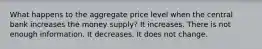 What happens to the aggregate price level when the central bank increases the money supply? It increases. There is not enough information. It decreases. It does not change.