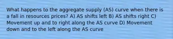 What happens to the aggregate supply (AS) curve when there is a fall in resources prices? A) AS shifts left B) AS shifts right C) Movement up and to right along the AS curve D) Movement down and to the left along the AS curve