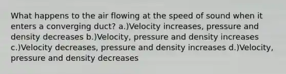 What happens to the air flowing at the speed of sound when it enters a converging duct? a.)Velocity increases, pressure and density decreases b.)Velocity, pressure and density increases c.)Velocity decreases, pressure and density increases d.)Velocity, pressure and density decreases