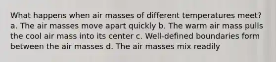 What happens when air masses of different temperatures meet? a. The air masses move apart quickly b. The warm air mass pulls the cool air mass into its center c. Well-defined boundaries form between the air masses d. The air masses mix readily