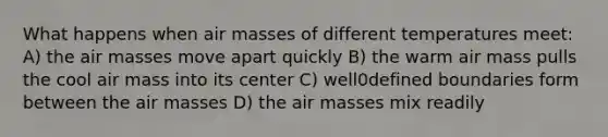 What happens when air masses of different temperatures meet: A) the air masses move apart quickly B) the warm air mass pulls the cool air mass into its center C) well0defined boundaries form between the air masses D) the air masses mix readily