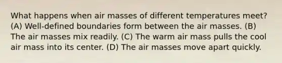 What happens when <a href='https://www.questionai.com/knowledge/kxxue2ni5z-air-masses' class='anchor-knowledge'>air masses</a> of different temperatures meet? (A) Well-defined boundaries form between the air masses. (B) The air masses mix readily. (C) The warm air mass pulls the cool air mass into its center. (D) The air masses move apart quickly.