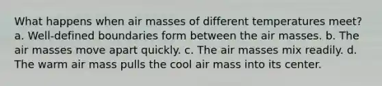 What happens when air masses of different temperatures meet? a. Well-defined boundaries form between the air masses. b. The air masses move apart quickly. c. The air masses mix readily. d. The warm air mass pulls the cool air mass into its center.