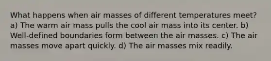 What happens when air masses of different temperatures meet? a) The warm air mass pulls the cool air mass into its center. b) Well-defined boundaries form between the air masses. c) The air masses move apart quickly. d) The air masses mix readily.