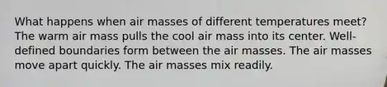 What happens when air masses of different temperatures meet? The warm air mass pulls the cool air mass into its center. Well-defined boundaries form between the air masses. The air masses move apart quickly. The air masses mix readily.