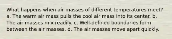 What happens when <a href='https://www.questionai.com/knowledge/kxxue2ni5z-air-masses' class='anchor-knowledge'>air masses</a> of different temperatures meet? a. The warm air mass pulls the cool air mass into its center. b. The air masses mix readily. c. Well-defined boundaries form between the air masses. d. The air masses move apart quickly.