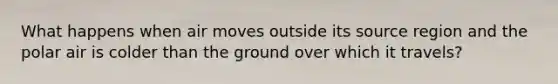 What happens when air moves outside its source region and the polar air is colder than the ground over which it travels?