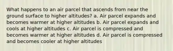 What happens to an air parcel that ascends from near the ground surface to higher altitudes? a. Air parcel expands and becomes warmer at higher altitudes b. Air parcel expands and cools at higher altitudes c. Air parcel is compressed and becomes warmer at higher altitudes d. Air parcel is compressed and becomes cooler at higher altitudes