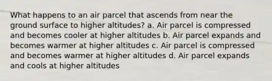 What happens to an air parcel that ascends from near the ground surface to higher altitudes? a. Air parcel is compressed and becomes cooler at higher altitudes b. Air parcel expands and becomes warmer at higher altitudes c. Air parcel is compressed and becomes warmer at higher altitudes d. Air parcel expands and cools at higher altitudes