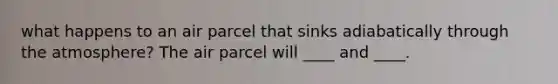 what happens to an air parcel that sinks adiabatically through the atmosphere? The air parcel will ____ and ____.