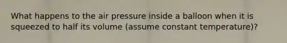 What happens to the air pressure inside a balloon when it is squeezed to half its volume (assume constant temperature)?