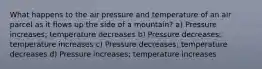 What happens to the air pressure and temperature of an air parcel as it flows up the side of a mountain? a) Pressure increases; temperature decreases b) Pressure decreases; temperature increases c) Pressure decreases; temperature decreases d) Pressure increases; temperature increases