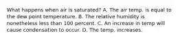 What happens when air is saturated? A. The air temp. is equal to the dew point temperature. B. The relative humidity is nonetheless less than 100 percent. C. An increase in temp will cause condensation to occur. D. The temp. increases.