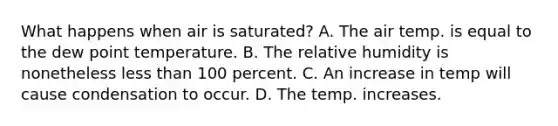 What happens when air is saturated? A. The air temp. is equal to the dew point temperature. B. The relative humidity is nonetheless less than 100 percent. C. An increase in temp will cause condensation to occur. D. The temp. increases.