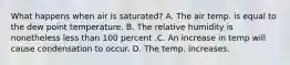 What happens when air is saturated? A. The air temp. is equal to the dew point temperature. B. The relative humidity is nonetheless less than 100 percent .C. An increase in temp will cause condensation to occur. D. The temp. increases.