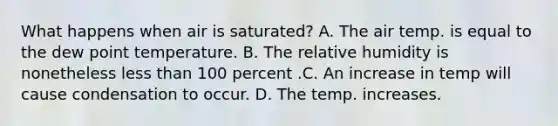 What happens when air is saturated? A. The air temp. is equal to the dew point temperature. B. The relative humidity is nonetheless less than 100 percent .C. An increase in temp will cause condensation to occur. D. The temp. increases.