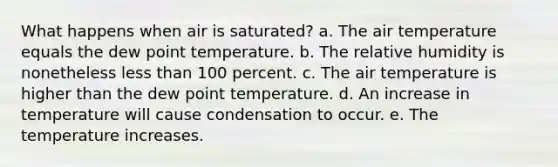 What happens when air is saturated? a. The air temperature equals the dew point temperature. b. The relative humidity is nonetheless less than 100 percent. c. The air temperature is higher than the dew point temperature. d. An increase in temperature will cause condensation to occur. e. The temperature increases.