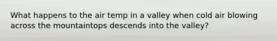 What happens to the air temp in a valley when cold air blowing across the mountaintops descends into the valley?