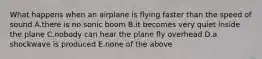 What happens when an airplane is flying faster than the speed of sound A.there is no sonic boom B.it becomes very quiet inside the plane C.nobody can hear the plane fly overhead D.a shockwave is produced E.none of the above