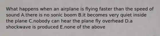 What happens when an airplane is flying faster than the speed of sound A.there is no sonic boom B.it becomes very quiet inside the plane C.nobody can hear the plane fly overhead D.a shockwave is produced E.none of the above