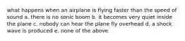 what happens when an airplane is flying faster than the speed of sound a. there is no sonic boom b. it becomes very quiet inside the plane c. nobody can hear the plane fly overhead d. a shock wave is produced e. none of the above