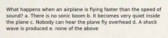 What happens when an airplane is flying faster than the speed of sound? a. There is no sonic boom b. It becomes very quiet inside the plane c. Nobody can hear the plane fly overhead d. A shock wave is produced e. none of the above