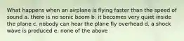 What happens when an airplane is flying faster than the speed of sound a. there is no sonic boom b. it becomes very quiet inside the plane c. nobody can hear the plane fly overhead d. a shock wave is produced e. none of the above