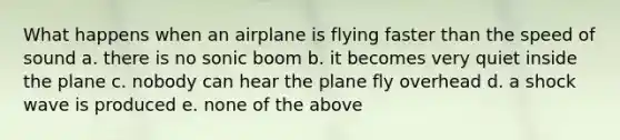 What happens when an airplane is flying faster than the speed of sound a. there is no sonic boom b. it becomes very quiet inside the plane c. nobody can hear the plane fly overhead d. a shock wave is produced e. none of the above