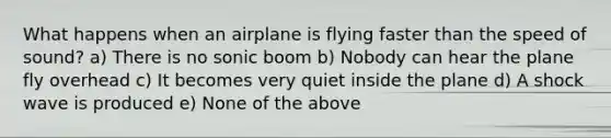 What happens when an airplane is flying faster than the speed of sound? a) There is no sonic boom b) Nobody can hear the plane fly overhead c) It becomes very quiet inside the plane d) A shock wave is produced e) None of the above