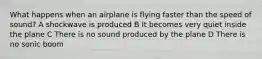 What happens when an airplane is flying faster than the speed of sound? A shockwave is produced B It becomes very quiet inside the plane C There is no sound produced by the plane D There is no sonic boom