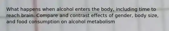 What happens when alcohol enters the body, including time to reach brain. Compare and contrast effects of gender, body size, and food consumption on alcohol metabolism