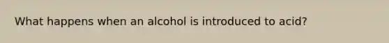 What happens when an alcohol is introduced to acid?