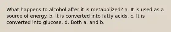 What happens to alcohol after it is metabolized? a. It is used as a source of energy. b. It is converted into fatty acids. c. It is converted into glucose. d. Both a. and b.