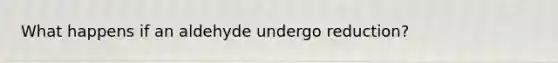 What happens if an aldehyde undergo reduction?
