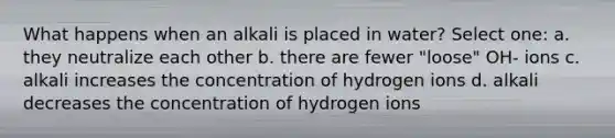 What happens when an alkali is placed in water? Select one: a. they neutralize each other b. there are fewer "loose" OH- ions c. alkali increases the concentration of hydrogen ions d. alkali decreases the concentration of hydrogen ions