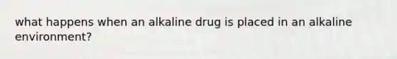 what happens when an alkaline drug is placed in an alkaline environment?