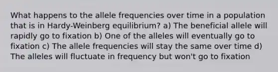 What happens to the allele frequencies over time in a population that is in Hardy-Weinberg equilibrium? a) The beneficial allele will rapidly go to fixation b) One of the alleles will eventually go to fixation c) The allele frequencies will stay the same over time d) The alleles will fluctuate in frequency but won't go to fixation