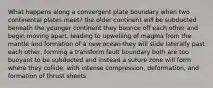 What happens along a convergent plate boundary when two continental plates meet? the older continent will be subducted beneath the younger continent they bounce off each other and begin moving apart, leading to upwelling of magma from the mantle and formation of a new ocean they will slide laterally past each other, forming a transform fault boundary both are too buoyant to be subducted and instead a suture zone will form where they collide, with intense compression, deformation, and formation of thrust sheets