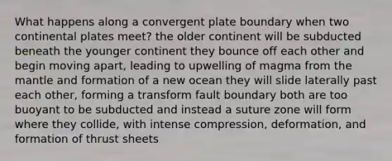 What happens along a convergent plate boundary when two continental plates meet? the older continent will be subducted beneath the younger continent they bounce off each other and begin moving apart, leading to upwelling of magma from <a href='https://www.questionai.com/knowledge/kHR4HOnNY8-the-mantle' class='anchor-knowledge'>the mantle</a> and formation of a new ocean they will slide laterally past each other, forming a transform fault boundary both are too buoyant to be subducted and instead a suture zone will form where they collide, with intense compression, deformation, and formation of thrust sheets