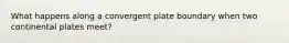 What happens along a convergent plate boundary when two continental plates meet?