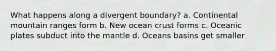 What happens along a divergent boundary? a. Continental mountain ranges form b. New ocean crust forms c. Oceanic plates subduct into the mantle d. Oceans basins get smaller