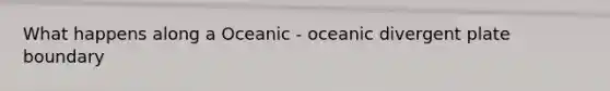 What happens along a Oceanic - oceanic divergent plate boundary