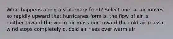 What happens along a stationary front? Select one: a. air moves so rapidly upward that hurricanes form b. the flow of air is neither toward the warm air mass nor toward the cold air mass c. wind stops completely d. cold air rises over warm air