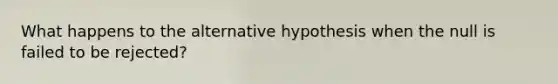 What happens to the alternative hypothesis when the null is failed to be rejected?