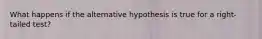 What happens if the alternative hypothesis is true for a right-tailed test?