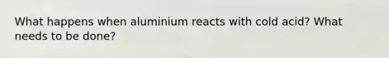 What happens when aluminium reacts with cold acid? What needs to be done?