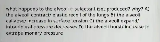 what happens to the alveoli if sufactant isnt produced? why? A) the alveoli contract/ elastic recoil of the lungs B) the alveoli callapse/ increase in surface tension C) the alveoli expand/ intrapleural pressure decreases D) the alveoli burst/ increase in extrapulmonary pressure